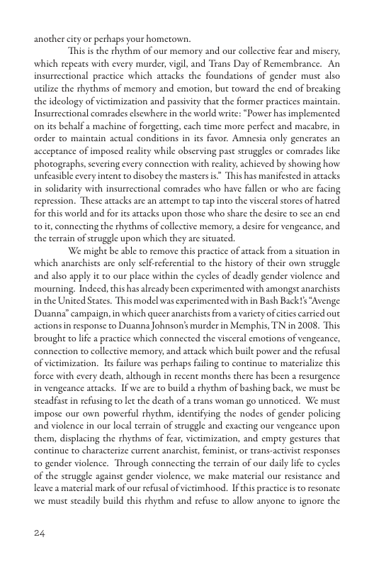 another ity or perhaps your hometown.  Thisis the rhychm of our memory and our collective fear and misery; which repeats with every murder, vigl, and Trans Day of Remembrance. An insurrectional practice which attacks the foundations of gender must also utilize the thythms of memory and emotion, but toward the end of breaking the ideology of victimization and passivty that the former practices maintain. Insurrectional comrades clsewhere in the world write: “Power has implemented on its behalf a machine of forgetting, cach time more perfect and macabre, in order to maingain actual conditions in its favor. Amnesia only generates an acceprance of imposed reality while observing past struggles or comrades like photogeaphs, severing every conncetion with reality, achieved by showing how unfeasible every intent to disobey the masters s This has manifested in actacks in solidarity with insurrectional comrades who have fallen or who are facing repression. These attacks are an attempt to tap into the visceral stores of hatred for this world and for its artacks upon those who share the desire to see an end o i, conneeting the rhythms of collective memory, a desire for vengeance, and the terrain of struggle upon which they are situated.  ‘We might be able to remove chis practice of artack from a situation in which anarchises are only self referential to the history of their own struggle and also apply it to our place within the cycles of deadly gender violence and mourning. Indecd, this has already been experimented with amongst anarchists in the United States. This model was experimented with in Bash Back s “Avenge Duanna” campaign, in which queer anarchists from a varicty of cities carried out actions in response to Duanna Johnson’s murder in Memphis, TN in 2008. This brought to lfe a practice which connected the visceral emotions of vengeance, connection to collective memory, and atack which built power and the refusal of victimization. It failure was perhaps failing to continue to materialize this force with every death, although in recent months there has been a resurgence in vengeance actacks. If we are to build a thythm of bashing back, we must be steadfast in refusing to lt the death of a trans woman go unnoriced. We must impose our own powerful rhythm, identifying the nodes of gender policing and violence in our local terrain of struggle and exacting our vengeance upon them, displacing the thythms of fear, victimization, and empry gestures that continue to characterize current anarchist, feminist, or trans-activist responses to gender violence. Through connecting the terrain of our daily lfe to cycles of the struggle against gender violence, we make material our resistance and leave a material mark of our refusal of victimhood. If his practice i to resonate we must steadily build this thythm and refuse o allow anyone o ignore the  24 